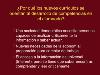 ¿Por qu é los nuevos currículos se orientan al desarrollo de competencias en el alumnado? Una sociedad democrática necesita personas capaces de analizar críticamente la información y saber actuar. Nuevas necesidades de la economía: preparación para cambiar de trabajo. El acceso a la información es universal (Internet), pero se tiene que saber encontrar, comprender y leer críticamente. 