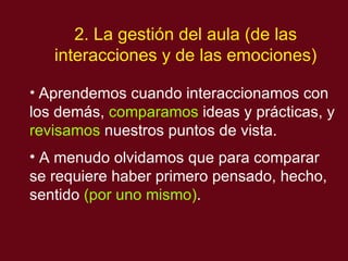 2. La gestión del aula (de las interacciones y de las emociones) Aprendemos cuando interaccionamos con los dem ás,  comparamos  ideas y prácticas, y  revisamos  nuestros puntos de vista. A menudo olvidamos que para comparar se requiere haber primero pensado, hecho, sentido  (por uno mismo) .   
