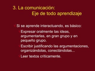 3. La comunicaci ón:  Eje de todo aprendizaje Si se apr ende interactuando, es básico : Expresar oralmente las ideas, argumentarlas, en gran grupo y en pequeño grupo.  Escribir justificando las argumentaciones, organizándolas, conectándolas... Leer textos críticamente. 