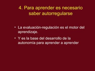 4. Para aprender es necesario saber autorregularse La evaluaci ón-regulación es el motor del aprendizaje. Y es la base del desarrollo de la autonomía para aprender a aprender 