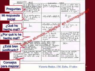 10/9/09 ¿ Qu é  hacen los alumnos “expertos” en autorregularse? Victoria Ibañez, J.M. Zafra, 15 años Mi respuesta  inicial Preguntas ¿Qu é  he  hecho mal?  ¿Por qu é  lo he  hecho mal? Consejos para mejorar ¿Est á bien justificado ? 