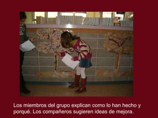 Los miembros del grupo explican como lo han hecho y  porqu é. Los compañeros sugieren ideas de mejora. 