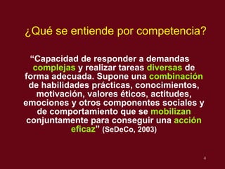 “ Capacidad de responder a demandas  complejas  y realizar tareas  diversas  de forma adecuada. Supone una  combinaci ón  de habilidades prácticas, conocimientos, motivación, valores éticos, actitudes, emociones y otros componentes sociales y de comportamiento que se  mobilizan  conjuntamente para conseguir una  acción eficaz ”  (SeDeCo, 2003) ¿Qu é se entiende por competencia? 