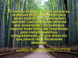 El camino es largo y dif íc i l porque su andadura es exigente tanto para quien enseña como para quien aprende. Las cuestiones abiertas son numerosas y no podemos esperar tener todas las respuestas para comprometernos, colegiadamente, en una direcci ón  que parece  út i l y  ét i camente deseable. J. Beckers (2001).“AIDER LES ELEVES A DEVELOPPER DES COMPETENCES: REVOLUTION O CONTINUIT E?” Puzzle, 10, 2-10. 10/9/09 
