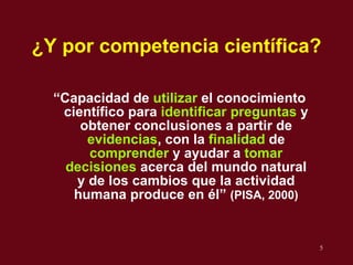 ¿Y por  c ompetencia cient ífica? “ Capacidad de  utilizar  el conocimiento científico para  identificar preguntas  y obtener conclusiones a partir de  evidencias , con la  finalidad  de  comprender  y ayudar a  tomar decisiones  acerca del mundo natural y de los cambios que la actividad humana produce en  él ”  (PISA, 2000) 