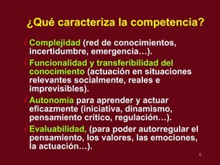 ¿Qu é  caracteriza la competencia? Complejidad  (red de conocimientos, incertidumbre, emergencia…). Funcionalidad y transferibilidad del  conocimiento   (actuaci ón en situaciones relevantes socialmente, reales e imprevisibles). Autonomía  para aprender y actuar eficazmente (iniciativa, dinamismo, pensamiento crítico, regulación…). Evaluabilidad,  (para poder autorregular el pensamiento, los valores, las emociones, la actuaci ó n…). 