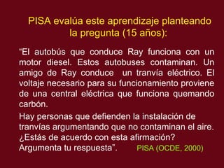 PISA eval ú a este aprendizaje planteando la pregunta (15 años): “ El autobús que conduce Ray funciona con un motor diesel. Estos autobuses contaminan. Un amigo de Ray conduce  un tranvía eléctrico. El voltaje necesario para su funcionamiento proviene de una central eléctrica que funciona quemando carbón.  Hay personas que defienden la instalación de tranvías argumentando que no contaminan el aire. ¿Estás de acuerdo con esta afirmación? Argumenta tu respuesta”.   PISA (OCDE, 2000)   