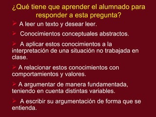 A leer un texto y desear leer.  Conocimientos conceptuales abstractos. A aplicar estos conocimientos a la interpretaci ón de  una situación no trabajada en clase. A relacionar estos conocimientos con comportamientos y valores. A argumentar de manera fundamentada, teniendo en cuenta distintas variables. A escribir su argumentación de forma que se entienda. ¿Qué tiene que aprender el alumnado para responder a esta pregunta? 
