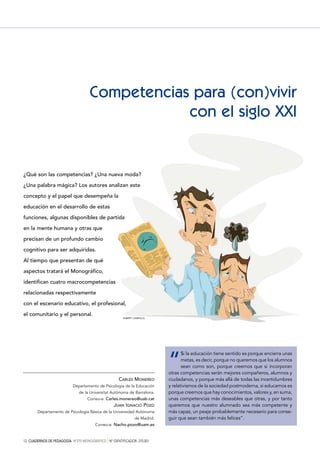 12 CUADERNOS DE PEDAGOGÍA. Nº370 MONOGRÁFICO } Nº IDENTIFICADOR: 370.001
CARLES MONEREO
Departamento de Psicología de la Educación
de la Universitat Autònoma de Barcelona.
Correo-e: Carles.monereo@uab.cat
JUAN IGNACIO POZO
Departamento de Psicología Básica de la Universidad Autónoma
de Madrid.
Correo-e: Nacho.pozo@uam.es
¿Qué son las competencias? ¿Una nueva moda?
¿Una palabra mágica? Los autores analizan este
concepto y el papel que desempeña la
educación en el desarrollo de estas
funciones, algunas disponibles de partida
en la mente humana y otras que
precisan de un profundo cambio
cognitivo para ser adquiridas.
Al tiempo que presentan de qué
aspectos tratará el Monográfico,
identifican cuatro macrocompetencias
relacionadas respectivamente
con el escenario educativo, el profesional,
el comunitario y el personal.
Competencias para (con)vivir
con el siglo XXI
“
Si la educación tiene sentido es porque encierra unas
metas, es decir, porque no queremos que los alumnos
sean como son, porque creemos que si incorporan
otras competencias serán mejores compañeros, alumnos y
ciudadanos, y porque más allá de todas las incertidumbres
y relativismos de la sociedad postmoderna, si educamos es
porque creemos que hay conocimientos, valores y, en suma,
unas competencias más deseables que otras, y por tanto
queremos que nuestro alumnado sea más competente y
más capaz, un peaje probablemente necesario para conse-
guir que sean también más felices”.
ALBERT CAMPILLO
 