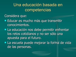 Una educación basada en competencias Considera que: Educar es mucho más que transmitir conocimientos. La educación nos debe permitir enfrentar los retos cotidianos y no ser sólo una apuesta para el futuro. La escuela puede mejorar la forma de vida de las personas. 
