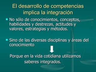 El desarrollo de competencias implica la integración No sólo de conocimientos, conceptos, habilidades y destrezas, actitudes y valores, estrategias y métodos. Sino de las diversas disciplinas y áreas del conocimiento Porque en la vida cotidiana utilizamos  saberes integrados. 
