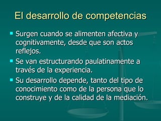 El desarrollo de competencias Surgen cuando se alimenten afectiva y cognitivamente, desde que son actos reflejos. Se van estructurando paulatinamente a través de la experiencia. Su desarrollo depende, tanto del tipo de conocimiento como de la persona que lo construye y de la calidad de la mediación. 