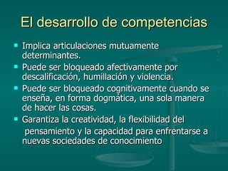 El desarrollo de competencias Implica articulaciones mutuamente determinantes. Puede ser bloqueado afectivamente por descalificación, humillación y violencia. Puede ser bloqueado cognitivamente cuando se enseña, en forma dogmática, una sola manera de hacer las cosas. Garantiza la creatividad, la flexibilidad del pensamiento y la capacidad para enfrentarse a nuevas sociedades de conocimiento 