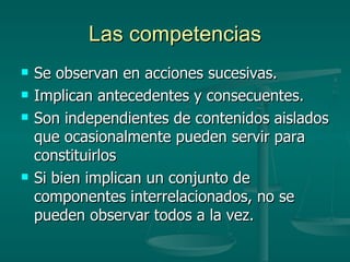Las competencias Se observan en acciones sucesivas. Implican antecedentes y consecuentes. Son independientes de contenidos aislados que ocasionalmente pueden servir para constituirlos Si bien implican un conjunto de componentes interrelacionados, no se pueden observar todos a la vez. 