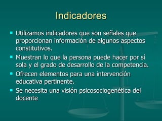 Indicadores Utilizamos indicadores que son señales que proporcionan información de algunos aspectos constitutivos. Muestran lo que la persona puede hacer por sí sola y el grado de desarrollo de la competencia. Ofrecen elementos para una intervención educativa pertinente. Se necesita una visión psicosociogenética del docente  