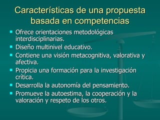 Características de una propuesta basada en competencias Ofrece orientaciones metodológicas interdisciplinarias. Diseño multinivel educativo. Contiene una visión metacognitiva, valorativa y afectiva. Propicia una formación para la investigación crítica. Desarrolla la autonomía del pensamiento. Promueve la autoestima, la cooperación y la valoración y respeto de los otros. 