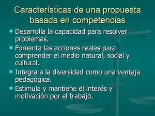 Características de una propuesta basada en competencias Desarrolla la capacidad para resolver problemas. Fomenta las acciones reales para comprender el medio natural, social y cultural. Integra a la diversidad como una ventaja pedagógica. Estimula y mantiene el interés y motivación por el trabajo. 