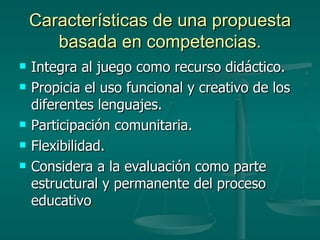 Características de una propuesta basada en competencias. Integra al juego como recurso didáctico. Propicia el uso funcional y creativo de los diferentes lenguajes. Participación comunitaria. Flexibilidad. Considera a la evaluación como parte estructural y permanente del proceso educativo 