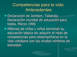 Competencias para la vida: Antecedentes Declaración de Jomtien, Tailanda: Declaración mundial de educación para todos. Marzo 1990 Millones de niñas y niños terminan su educación básica sin adquirir el nivel de competencias para desempeñarse en la vida cotidiana con los niveles mínimos de bienestar. 