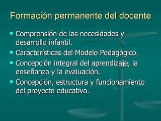 Formación permanente del docente Comprensión de las necesidades y desarrollo infantil. Características del Modelo Pedagógico. Concepción integral del aprendizaje, la enseñanza y la evaluación. Concepción, estructura y funcionamiento del proyecto educativo. 