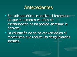 Antecedentes En Latinoamérica se analiza el fenómeno de que el aumento en años de escolarización no ha podido disminuir la pobreza. La educación no se ha convertido en el mecanismo que reduce las desigualdades sociales. 