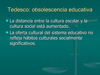 Tedesco: obsolescencia educativa La distancia entre la cultura escolar y la cultura social está aumentado. La oferta cultural del sistema educativo no refleja hábitos culturales socialmente significativos. 