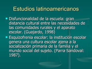 Estudios latinoamericanos Disfuncionalidad de la escuela: gran distancia cultural entre las necesidades de las comunidades rurales y el aparato escolar. (Guajardo, 1998) Esquizofrenia escolar: la institución escolar genera una cultura escolar ajena a la socialización primaria de la familia y el mundo social del sujeto. (Parra Sandoval: 1987). 