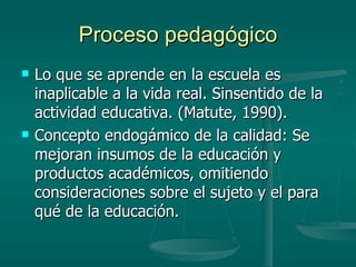 Proceso pedagógico Lo que se aprende en la escuela es inaplicable a la vida real. Sinsentido de la actividad educativa. (Matute, 1990). Concepto endogámico de la calidad: Se mejoran insumos de la educación y productos académicos, omitiendo consideraciones sobre el sujeto y el para qué de la educación. 