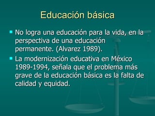 Educación básica No logra una educación para la vida, en la perspectiva de una educación permanente. (Alvarez 1989). La modernización educativa en México 1989-1994, señala que el problema más grave de la educación básica es la falta de calidad y equidad. 