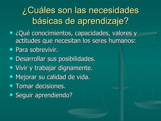 ¿Cuáles son las necesidades básicas de aprendizaje? ¿Qué conocimientos, capacidades, valores y actitudes que necesitan los seres humanos: Para sobrevivir. Desarrollar sus posibilidades. Vivir y trabajar dignamente. Mejorar su calidad de vida. Tomar decisiones. Seguir aprendiendo? 