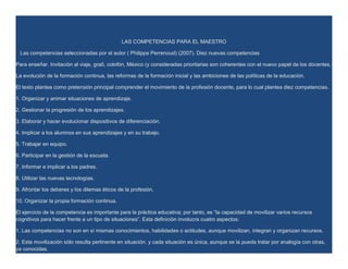 LAS COMPETENCIAS PARA EL MAESTRO

 Las competencias seleccionadas por el autor ( Philippe Perrenoud) (2007). Diez nuevas competencias

Para enseñar. Invitación al viaje, graõ, colofón, México (y consideradas prioritarias son coherentes con el nuevo papel de los docentes,

La evolución de la formación continua, las reformas de la formación inicial y las ambiciones de las políticas de la educación.

El texto plantea como pretensión principal comprender el movimiento de la profesión docente, para lo cual plantea diez competencias.

1. Organizar y animar situaciones de aprendizaje.

2. Gestionar la progresión de los aprendizajes.

3. Elaborar y hacer evolucionar dispositivos de diferenciación.

4. Implicar a los alumnos en sus aprendizajes y en su trabajo.

5. Trabajar en equipo.

6. Participar en la gestión de la escuela.

7. Informar e implicar a los padres.

8. Utilizar las nuevas tecnologías.

9. Afrontar los deberes y los dilemas éticos de la profesión.

10. Organizar la propia formación continua.

El ejercicio de la competencia es importante para la práctica educativa; por tanto, es “la capacidad de movilizar varios recursos
cognitivos para hacer frente a un tipo de situaciones”. Esta definición involucra cuatro aspectos:

1. Las competencias no son en sí mismas conocimientos, habilidades o actitudes, aunque movilizan, integran y organizan recursos.

2. Esta movilización sólo resulta pertinente en situación, y cada situación es única, aunque se la pueda tratar por analogía con otras,
ya conocidas.
 