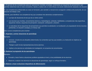 3. El ejercicio de las competencias pasa por operaciones mentales complejas, sustentadas por esquemas de pensamiento, que
permiten determinar (de un modo consciente y rápido) y realizar (de un modo eficaz) una acción relativamente adaptada a la situación.

4. Las competencias profesionales se crean en formación, pero también a merced de la navegación cotidiana del practicante, de una
situación de trabajo a otra.

Además, para identificar una competencia hay que considerar tres elementos complementarios:

     Los tipos de situaciones de las que da un cierto control.

     Los recursos que moviliza, conocimientos teóricos y metodológicos, actitudes, habilidades y competencias más específicas,
      esquemas motores, esquemas de percepción, evaluación, anticipación y decisión.

     La naturaleza de los esquemas del pensamiento que permiten la solicitación, la movilización y la orquestación de los recursos
      pertinentes, en situación compleja y en tiempo real.

Diez nuevas competencias para enseñar:

1. Organizar y animar situaciones de aprendizaje

Ejemplos:

    •   Conocer, a través de una disciplina determinada, los contenidos que hay que enseñar y su traducción en objetivos de
        aprendizaje.

    •   Trabajar a partir de las representaciones de los alumnos.

    •   Implicar a los alumnos en actividades de investigación, en proyectos de conocimientos.

2. Gestionar la progresión de los aprendizajes

Ejemplos:

   •    Concebir y hacer frente a situaciones problema ajustadas al nivel y a las posibilidades de los alumnos.

   •    Observar y evaluar a los alumnos en situaciones de aprendizaje, según un enfoque formativo.

3. Elaborar y hacer evolucionar dispositivos de diferenciación
 