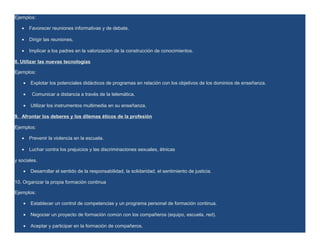 Ejemplos:

   •    Favorecer reuniones informativas y de debate.

   •    Dirigir las reuniones.

   •    Implicar a los padres en la valorización de la construcción de conocimientos.

8. Utilizar las nuevas tecnologías

Ejemplos:

    •   Explotar los potenciales didácticos de programas en relación con los objetivos de los dominios de enseñanza.

    •    Comunicar a distancia a través de la telemática.

    •   Utilizar los instrumentos multimedia en su enseñanza.

9. Afrontar los deberes y los dilemas éticos de la profesión

Ejemplos:

   •    Prevenir la violencia en la escuela.

   •    Luchar contra los prejuicios y las discriminaciones sexuales, étnicas

y sociales.

    •   Desarrollar el sentido de la responsabilidad, la solidaridad, el sentimiento de justicia.

10. Organizar la propia formación continua

Ejemplos:

    •   Establecer un control de competencias y un programa personal de formación continua.

    •   Negociar un proyecto de formación común con los compañeros (equipo, escuela, red).

    •   Aceptar y participar en la formación de compañeros.
 