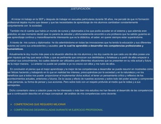 JUSTUFICACIÓN



    Al iniciar mi trabajo en la SEP y después de trabajar en escuelas particulares durante 38 años, me percaté de que mi formación
profesional dejaba mucho que desear y que las necesidades de aprendizaje de mis alumnos cambiaban constantemente
conjuntamente con la sociedad.

  También me di cuenta que había un mundo de cursos y diplomados a los que podía acceder en el sistema y que además eran
gratuitos; en ese momento decidí que no pararía de estudiar y afortunadamente encontré a una profesora que ha sabido guiarme en
ese aprendizaje continuo y maravillosamente interesante que es la didáctica, el saber, en querer siempre estar superándome.

  A través de mis cursos y diplomados he ido adentrándome en todas las innovaciones que ha tenido la educación y sus diferentes
autores así como sus antecedentes y causales: por lo cual he aprendido a desarrollar mis competencias profesionales y
humanísticas.

  Actualmente le doy mucho más peso a la situación afectiva de mis alumnos y me doy cuenta de que cada uno de ellos posee una
gran riqueza que hay que sacar a flote; y que es pertinente que conozcan sus debilidades y fortalezas y a partir de ellas empezar a
construir sus conocimientos, los cuales deberán ser utilizados para diferentes situaciones que se presenten en su vida actual y futura
de la mejor manera. Lo anterior no puede ser posible si yo no crezco con ellos y me nutro de ellos.

   En conclusión el pienso que el mejor aprendizaje y la mejor de las competencias a desarrollar se puede resumir en mostrarles cómo
ser felices haciendo y trabajando en lo que en realidad les interesa, preocupándose por la sociedad y en la naturaleza y en los
beneficios que a todos nos puede proporcionar el implementar dicha actitud; el tener un pensamiento crítico y reflexivo de los
acontecimientos actuales, anteriores y futuros. De la causa y efecto de nuestras acciones y sobre todo del poder aceptar y comprender
a las personas, su forma de pensar y sus acciones. Pero sobre todo con un respeto profundo al medio que le rodea y a sus
semejantes.

 Dicho comentario viene a colación pues me he interesado o más bien mis estudios me han llevado al desarrollo de las competencias
que a continuación describo en el mapa conceptual del análisis de mis competencias como docente:



   COMPETENCIAS QUE REQUIERO MEJORAR

   COMPETENCIAS DESARROLLADAS DURANTE MI EJERCICIO PROFESIONAL
 