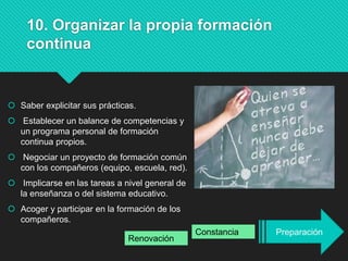10. Organizar la propia formación
continua
 Saber explicitar sus prácticas.
 Establecer un balance de competencias y
un programa personal de formación
continua propios.
 Negociar un proyecto de formación común
con los compañeros (equipo, escuela, red).
 Implicarse en las tareas a nivel general de
la enseñanza o del sistema educativo.
 Acoger y participar en la formación de los
compañeros.
PreparaciónConstancia
Renovación
 