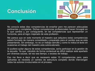 Conclusión
No conocía estas diez competencias de enseñar pero me parecen adecuadas
pertinentes y completas. Dichas competencias profesionales hacen hincapié en
lo que cambia y, por consiguiente, en las competencias que representan un
horizonte, para el logro mejorado de esta profesión.
Me parece que en este momento el maestro que adquiera estas competencias
estará formado de manera consolidada y preparado para el cambio que se esta
presentando. Sin embargo, no es un trabajo sencillo y como lo indica el texto en
ocasiones el trabajo del maestro esta sobrevalorado.
Si pudiera quitar alguna de estas competencias, sería participar en la gestión de
la escuela. Ya que, viéndolo de forma contextual es difícil realizar este apartado
por diversas causas, tal vez sea tiempo, o exceso de trabajo.
Eso me lleva a decir que es necesario estas 10 competencias pero, para
aplicarlas se necesita un cambio de estructura completo donde intervengan
todos los actores involucrados en el proceso.
 