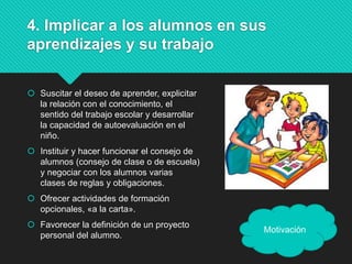 4. Implicar a los alumnos en sus
aprendizajes y su trabajo
 Suscitar el deseo de aprender, explicitar
la relación con el conocimiento, el
sentido del trabajo escolar y desarrollar
la capacidad de autoevaluación en el
niño.
 Instituir y hacer funcionar el consejo de
alumnos (consejo de clase o de escuela)
y negociar con los alumnos varias
clases de reglas y obligaciones.
 Ofrecer actividades de formación
opcionales, «a la carta».
 Favorecer la definición de un proyecto
personal del alumno.
Motivación
 