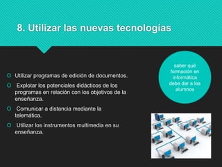 8. Utilizar las nuevas tecnologías
 Utilizar programas de edición de documentos.
 Explotar los potenciales didácticos de los
programas en relación con los objetivos de la
enseñanza.
 Comunicar a distancia mediante la
telemática.
 Utilizar los instrumentos multimedia en su
enseñanza.
saber qué
formación en
informática
debe dar a los
alumnos
 