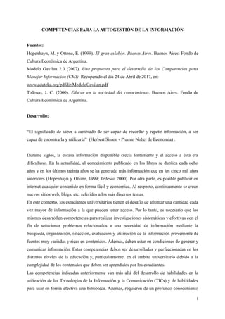 COMPETENCIAS PARA LA AUTOGESTIÓN DE LA INFORMACIÓN
Fuentes:
Hopenhayn, M. y Ottone, E. (1999). El gran eslabón. Buenos Aires. Buenos Aires: Fondo de
Cultura Económica de Argentina.
Modelo Gavilan 2.0 (2007). Una propuesta para el desarrollo de las Competencias para
Manejar Información (CMI). Recuperado el día 24 de Abril de 2017, en:
www.eduteka.org/pdfdir/ModeloGavilan.pdf
Tedesco, J. C. (2000). Educar en la sociedad del conocimiento. Buenos Aires: Fondo de
Cultura Económica de Argentina.
Desarrollo:
“El significado de saber a cambiado de ser capaz de recordar y repetir información, a ser
capaz de encontrarla y utilizarla” (Herbert Simon - Premio Nobel de Economía) .
Durante siglos, la escasa información disponible crecía lentamente y el acceso a ésta era
dificultoso. En la actualidad, el conocimiento publicado en los libros se duplica cada ocho
años y en los últimos treinta años se ha generado más información que en los cinco mil años
anteriores (Hopenhayn y Ottone, 1999; Tedesco 2000). Por otra parte, es posible publicar en
internet cualquier contenido en forma fácil y económica. Al respecto, continuamente se crean
nuevos sitios web, blogs, etc. referidos a los más diversos temas.
En este contexto, los estudiantes universitarios tienen el desafío de afrontar una cantidad cada
vez mayor de información a la que pueden tener acceso. Por lo tanto, es necesario que los
mismos desarrollen competencias para realizar investigaciones sistemáticas y efectivas con el
fin de solucionar problemas relacionados a una necesidad de información mediante la
búsqueda, organización, selección, evaluación y utilización de la información proveniente de
fuentes muy variadas y ricas en contenidos. Además, deben estar en condiciones de generar y
comunicar información. Estas competencias deben ser desarrolladas y perfeccionadas en los
distintos niveles de la educación y, particularmente, en el ámbito universitario debido a la
complejidad de los contenidos que deben ser aprendidos por los estudiantes.
Las competencias indicadas anteriormente van más allá del desarrollo de habilidades en la
utilización de las Tecnologías de la Información y la Comunicación (TICs) y de habilidades
para usar en forma efectiva una biblioteca. Además, requieren de un profundo conocimiento
1
 