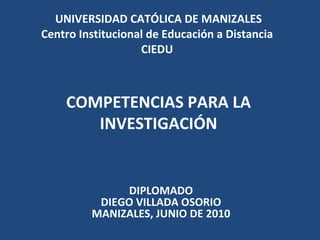UNIVERSIDAD CATÓLICA DE MANIZALES Centro Institucional de Educación a Distancia  CIEDU  COMPETENCIAS PARA LA INVESTIGACIÓN DIPLOMADO DIEGO VILLADA OSORIO MANIZALES, JUNIO DE 2010 