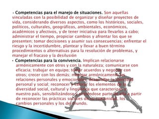 • Competencias para el manejo de situaciones. Son aquellas vinculadas con la posibilidad de organizar y diseñar proyectos de vida, considerando diversos aspectos, como los históricos, sociales, políticos, culturales, geográficos, ambientales, económicos, académicos y afectivos, y de tener iniciativa para llevarlos a cabo; administrar el tiempo, propiciar cambios y afrontar los que se presenten; tomar decisiones y asumir sus consecuencias; enfrentar el riesgo y la incertidumbre, plantear y llevar a buen término procedimientos o alternativas para la resolución de problemas, y manejar el fracaso y la desilusión• Competencias para la convivencia. Implican relacionarse armónicamente con otros y con la naturaleza; comunicarse con eficacia; trabajar en equipo; tomar acuerdos y negociar con otros; crecer con los demás; manejar armónicamente las relaciones personales y emocionales; desarrollar la identidad personal y social; reconocer y valorar los elementos de la diversidad social, cultural y lingüística que caracterizan a nuestro país, sensibilizándose y sintiéndose parte de ella a partir de reconocer las prácticas sociales de su comunidad, los cambios personales y los del mundo.