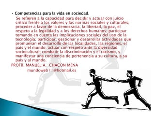 • Competencias para la vida en sociedad.Se refieren a la capacidad para decidir y actuar con juicio crítico frente a los valores y las normas sociales y culturales; proceder a favor de la democracia, la libertad, la paz, el respeto a la legalidad y a los derechos humanos; participar tomando en cuenta las implicaciones sociales del uso de la tecnología; participar, gestionar y desarrollar actividades que promuevan el desarrollo de las localidades, las regiones, el país y el mundo; actuar con respeto ante la diversidad sociocultural; combatir la discriminación y el racismo, y manifestar una conciencia de pertenencia a su cultura, a su país y al mundo.PROFR. MANUEL A.  CHACON MENA             mundoweb1ᤷ@hotmail.es