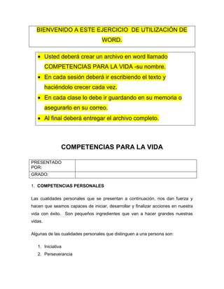 BIENVENIDO A ESTE EJERCICIO DE UTILIZACIÓN DE
WORD.
Usted deberá crear un archivo en word llamado
COMPETENCIAS PARA LA VIDA -su nombre.
En cada sesión deberá ir escribiendo el texto y
haciéndolo crecer cada vez.
En cada clase lo debe ir guardando en su memoria o
asegurarlo en su correo.
Al final deberá entregar el archivo completo.

COMPETENCIAS PARA LA VIDA
PRESENTADO
POR:
GRADO:
1. COMPETENCIAS PERSONALES
Las cualidades personales que se presentan a continuación, nos dan fuerza y
hacen que seamos capaces de iniciar, desarrollar y finalizar acciones en nuestra
vida con éxito. Son pequeños ingredientes que van a hacer grandes nuestras
vidas.
Algunas de las cualidades personales que distinguen a una persona son:
1. Iniciativa
2. Perseverancia

 