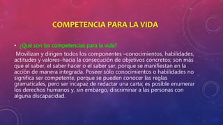 COMPETENCIA PARA LA VIDA
• ¿Qué son las competencias para la vida?
Movilizan y dirigen todos los componentes –conocimientos, habilidades,
actitudes y valores–hacia la consecución de objetivos concretos; son más
que el saber, el saber hacer o el saber ser, porque se manifiestan en la
acción de manera integrada. Poseer sólo conocimientos o habilidades no
significa ser competente, porque se pueden conocer las reglas
gramaticales, pero ser incapaz de redactar una carta; es posible enumerar
los derechos humanos y, sin embargo, discriminar a las personas con
alguna discapacidad.
 