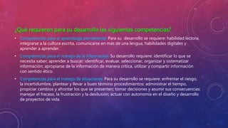 ¿Qué requieren para su desarrollo las siguientes competencias?
• Competencias para el aprendizaje permanente: Para su desarrollo se requiere: habilidad lectora,
integrarse a la cultura escrita, comunicarse en más de una lengua, habilidades digitales y
aprender a aprender.
• Competencias para el manejo de la información: Su desarrollo requiere: identificar lo que se
necesita saber; aprender a buscar; identificar, evaluar, seleccionar, organizar y sistematizar
información; apropiarse de la información de manera crítica, utilizar y compartir información
con sentido ético.
• Competencias para el manejo de situaciones: Para su desarrollo se requiere: enfrentar el riesgo,
la incertidumbre, plantear y llevar a buen término procedimientos; administrar el tiempo,
propiciar cambios y afrontar los que se presenten; tomar decisiones y asumir sus consecuencias;
manejar el fracaso, la frustración y la desilusión; actuar con autonomía en el diseño y desarrollo
de proyectos de vida.
 
