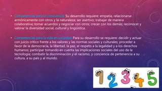 • Competencias para la convivencia: Su desarrollo requiere: empatía, relacionarse
armónicamente con otros y la naturaleza; ser asertivo; trabajar de manera
colaborativa; tomar acuerdos y negociar con otros; crecer con los demás; reconocer y
valorar la diversidad social, cultural y lingüística.
• Competencias para la vida en sociedad: Para su desarrollo se requiere: decidir y actuar
con juicio crítico frente a los valores y las normas sociales y culturales; proceder a
favor de la democracia, la libertad, la paz, el respeto a la legalidad y a los derechos
humanos; participar tomando en cuenta las implicaciones sociales del uso de la
tecnología; combatir la discriminación y el racismo, y conciencia de pertenencia a su
cultura, a su país y al mundo.
 