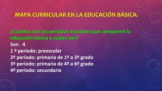 MAPA CURRICULAR EN LA EDUCACIÓN BÁSICA.
¿Cuántos son los períodos escolares que componen la
educación básica y cuáles son?
Son 4
1 º período: preescolar
2º período: primaria de 1º a 3º grado
3º período: primaria de 4º a 6º grado
4º período: secundaria
 
