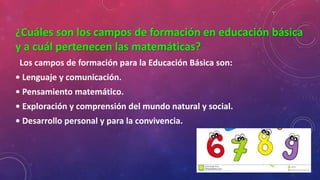 ¿Cuáles son los campos de formación en educación básica
y a cuál pertenecen las matemáticas?
Los campos de formación para la Educación Básica son:
• Lenguaje y comunicación.
• Pensamiento matemático.
• Exploración y comprensión del mundo natural y social.
• Desarrollo personal y para la convivencia.
 