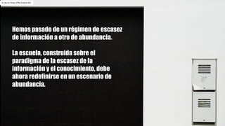 Hemos pasado de un régimen de escasez
de información a otro de abundancia.
La escuela, construida sobre el
paradigma de la escasez de la
información y el conocimiento, debe
ahora redefinirse en un escenario de
abundancia.
Cc by-nc https://flic.kr/p/er3CJ
 