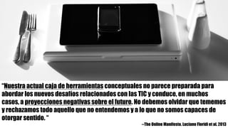“Nuestra actual caja de herramientas conceptuales no parece preparada para
abordar los nuevos desafíos relacionados con las TIC y conduce, en muchos
casos, a proyecciones negativas sobre el futuro. No debemos olvidar que tememos
y rechazamos todo aquello que no entendemos y a lo que no somos capaces de
otorgar sentido. “
--The Online Manifesto. Luciano Floridi et al. 2013
 